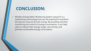CONCLUSION:
• Wireless Energy Meter Monitoring System using IoT is a
revolutionary technology that has the potential to transform
the way we consume & track energy. By providing real-time
monitoring and control of energy consumption, it can help
users to reduce their energy usage, save money, and
promote sustainable energy consumption.
 