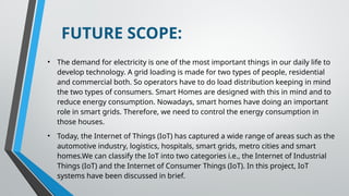 FUTURE SCOPE:
• The demand for electricity is one of the most important things in our daily life to
develop technology. A grid loading is made for two types of people, residential
and commercial both. So operators have to do load distribution keeping in mind
the two types of consumers. Smart Homes are designed with this in mind and to
reduce energy consumption. Nowadays, smart homes have doing an important
role in smart grids. Therefore, we need to control the energy consumption in
those houses.
• Today, the Internet of Things (IoT) has captured a wide range of areas such as the
automotive industry, logistics, hospitals, smart grids, metro cities and smart
homes.We can classify the IoT into two categories i.e., the Internet of Industrial
Things (IoT) and the Internet of Consumer Things (IoT). In this project, IoT
systems have been discussed in brief.
 