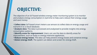 OBJECTIVE:
The objective of an IoT-based wireless energy meter monitoring system is to monitor
and analysis energy consumption in real-time to help users reduce their energy usage
and save money:
• Collect data: IoT-based smart meters use sensors to collect data on energy usage and
transmit it to a cloud database.
• Analysis data: The data is processed and analysised to provide insights into energy
consumption patterns.
• Identify areas for improvement: Users can use the data to identify areas for
improvement, such as faulty or energy-intensive appliances.
• Reduce energy losses: The data can help prevent energy losses and conserve energy.
• Detect energy theft: The system can detect and screen for energy theft.
 