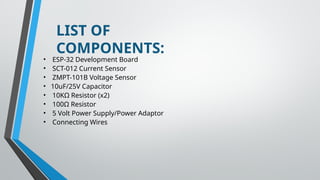 LIST OF
COMPONENTS:
• ESP-32 Development Board
• SCT-012 Current Sensor
• ZMPT-101B Voltage Sensor
• 10uF/25V Capacitor
• 10KΩ Resistor (x2)
• 100Ω Resistor
• 5 Volt Power Supply/Power Adaptor
• Connecting Wires
 