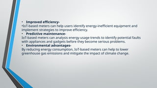 • Improved efficiency-
•IoT-based meters can help users identify energy-inefficient equipment and
implement strategies to improve efficiency.
• Predictive maintenance-
IoT-based meters can analysis energy usage trends to identify potential faults
with appliances and gadgets before they become serious problems.
• Environmental advantages-
By reducing energy consumption, IoT-based meters can help to lower
greenhouse gas emissions and mitigate the impact of climate change.
 