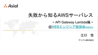 失敗から知るAWSサーバレス
~ API Gateway Lambda編 ~
@WEBエンジニア勉強会#WEM14
江口 悠
アシアル株式会社
 