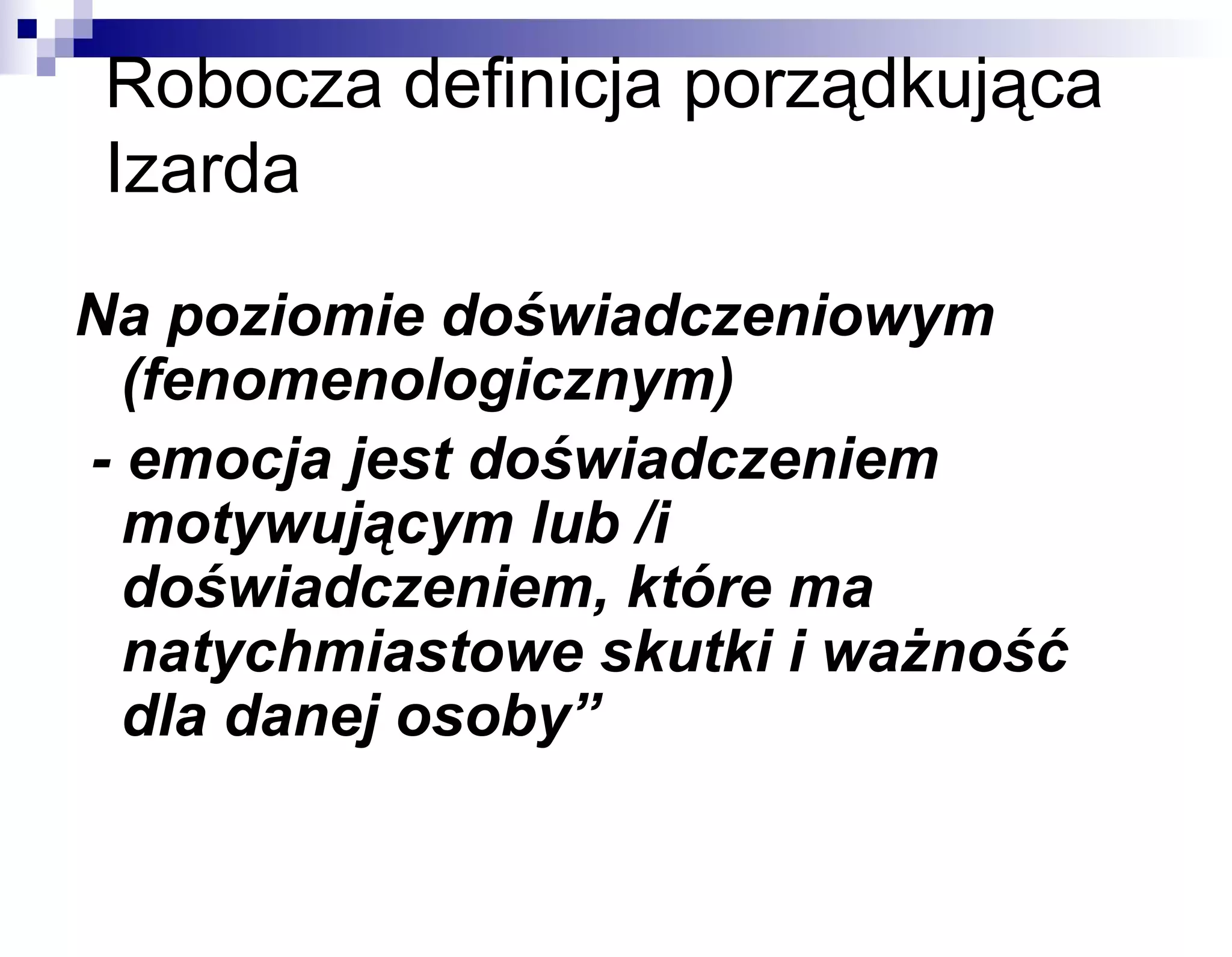 Robocza definicja porządkująca
Izarda
Na poziomie doświadczeniowym
(fenomenologicznym)
- emocja jest doświadczeniem
motywującym lub /i
doświadczeniem, które ma
natychmiastowe skutki i ważność
dla danej osoby”

 