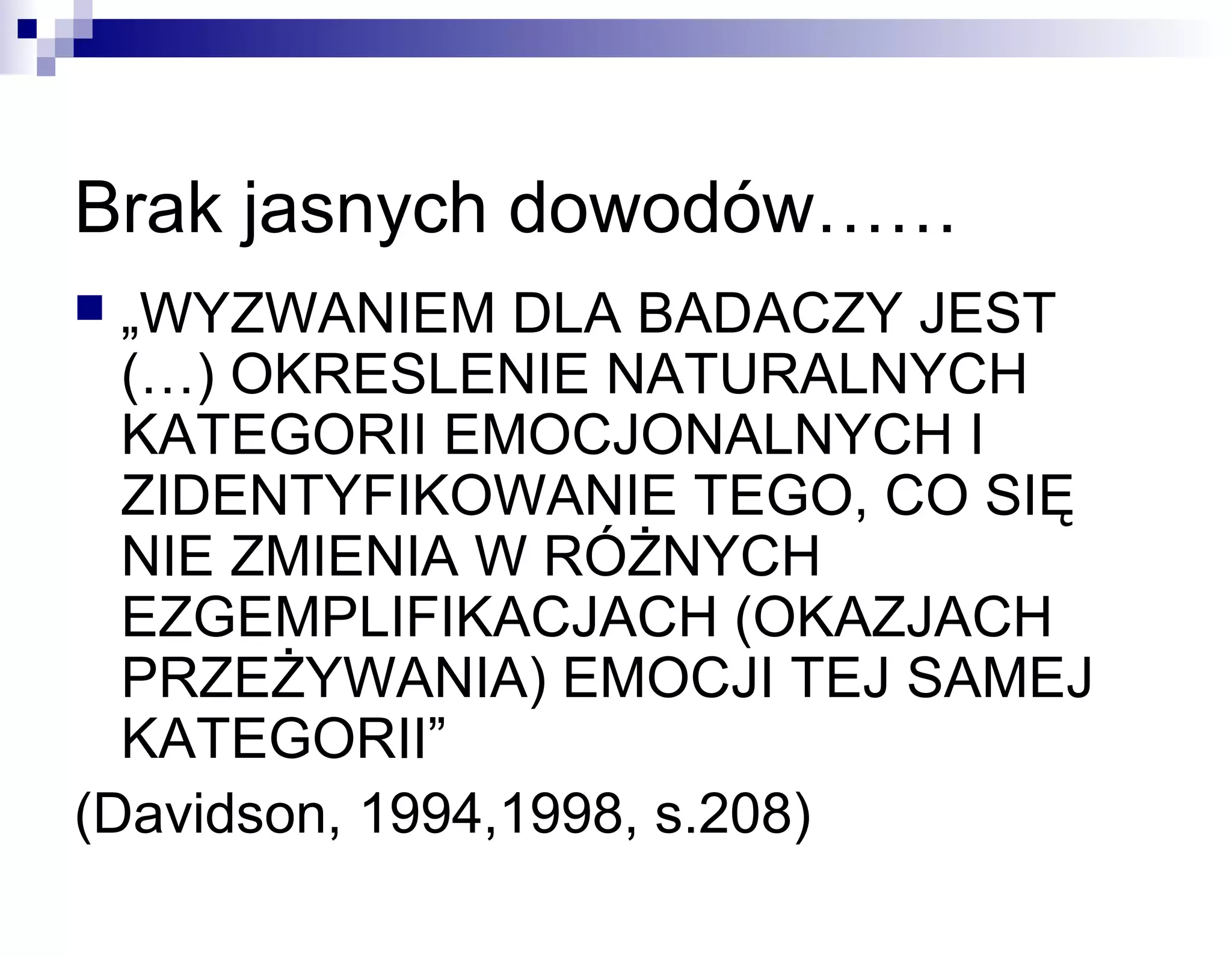 Brak jasnych dowodów……
„WYZWANIEM DLA BADACZY JEST
(…) OKRESLENIE NATURALNYCH
KATEGORII EMOCJONALNYCH I
ZIDENTYFIKOWANIE TEGO, CO SIĘ
NIE ZMIENIA W RÓŻNYCH
EZGEMPLIFIKACJACH (OKAZJACH
PRZEŻYWANIA) EMOCJI TEJ SAMEJ
KATEGORII”
(Davidson, 1994,1998, s.208)


 