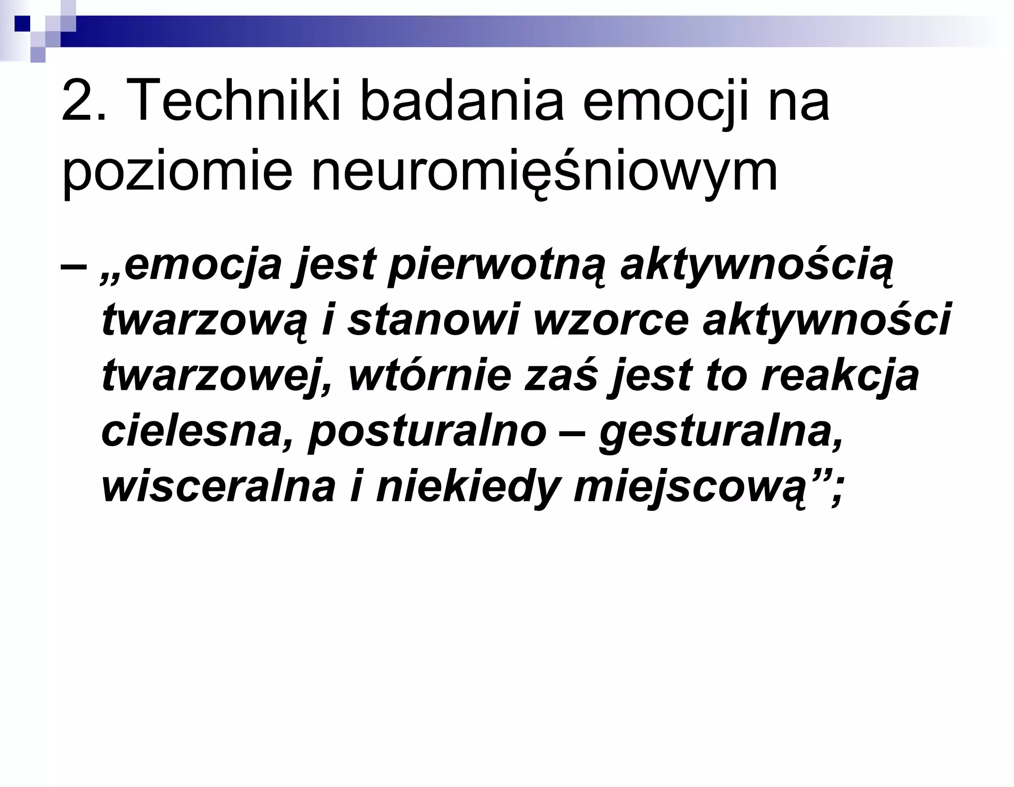 2. Techniki badania emocji na
poziomie neuromięśniowym
– „emocja jest pierwotną aktywnością
twarzową i stanowi wzorce aktywności
twarzowej, wtórnie zaś jest to reakcja
cielesna, posturalno – gesturalna,
wisceralna i niekiedy miejscową”;

 