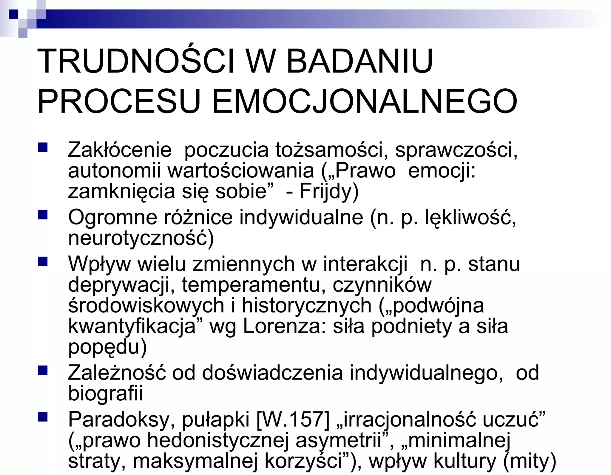 TRUDNOŚCI W BADANIU
PROCESU EMOCJONALNEGO








Zakłócenie poczucia tożsamości, sprawczości,
autonomii wartościowania („Prawo emocji:
zamknięcia się sobie” - Frijdy)
Ogromne różnice indywidualne (n. p. lękliwość,
neurotyczność)
Wpływ wielu zmiennych w interakcji n. p. stanu
deprywacji, temperamentu, czynników
środowiskowych i historycznych („podwójna
kwantyfikacja” wg Lorenza: siła podniety a siła
popędu)
Zależność od doświadczenia indywidualnego, od
biografii
Paradoksy, pułapki [W.157] „irracjonalność uczuć”
(„prawo hedonistycznej asymetrii”, „minimalnej
straty, maksymalnej korzyści”), wpływ kultury (mity)

 