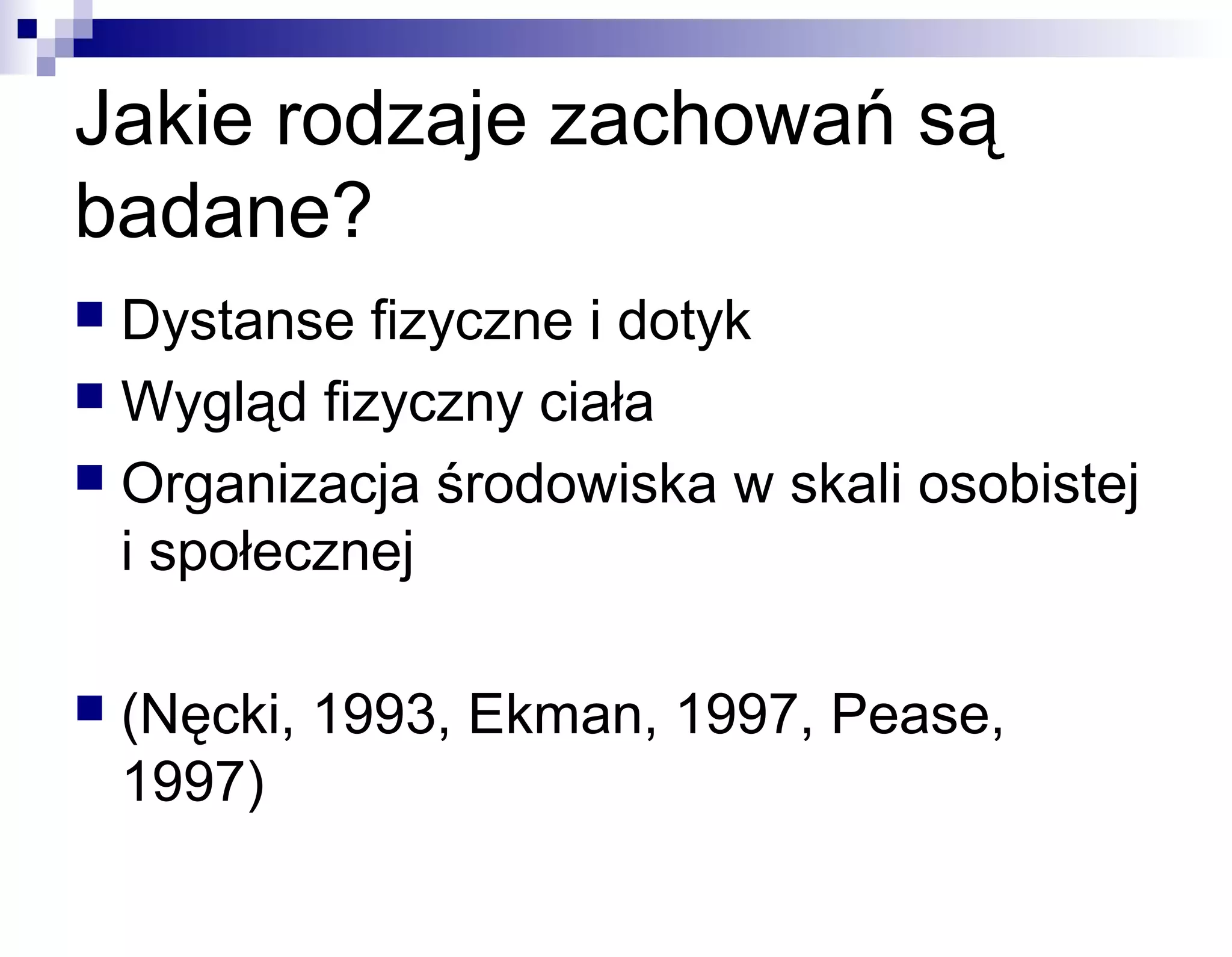 Jakie rodzaje zachowań są
badane?
Dystanse fizyczne i dotyk
 Wygląd fizyczny ciała
 Organizacja środowiska w skali osobistej
i społecznej




(Nęcki, 1993, Ekman, 1997, Pease,
1997)

 