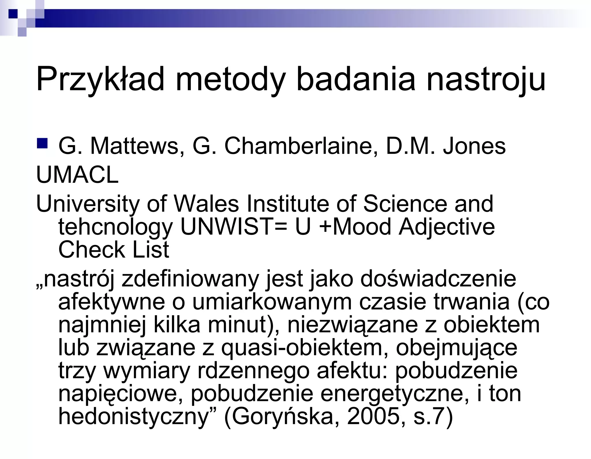 Przykład metody badania nastroju
G. Mattews, G. Chamberlaine, D.M. Jones
UMACL
University of Wales Institute of Science and
tehcnology UNWIST= U +Mood Adjective
Check List
„nastrój zdefiniowany jest jako doświadczenie
afektywne o umiarkowanym czasie trwania (co
najmniej kilka minut), niezwiązane z obiektem
lub związane z quasi-obiektem, obejmujące
trzy wymiary rdzennego afektu: pobudzenie
napięciowe, pobudzenie energetyczne, i ton
hedonistyczny” (Goryńska, 2005, s.7)


 