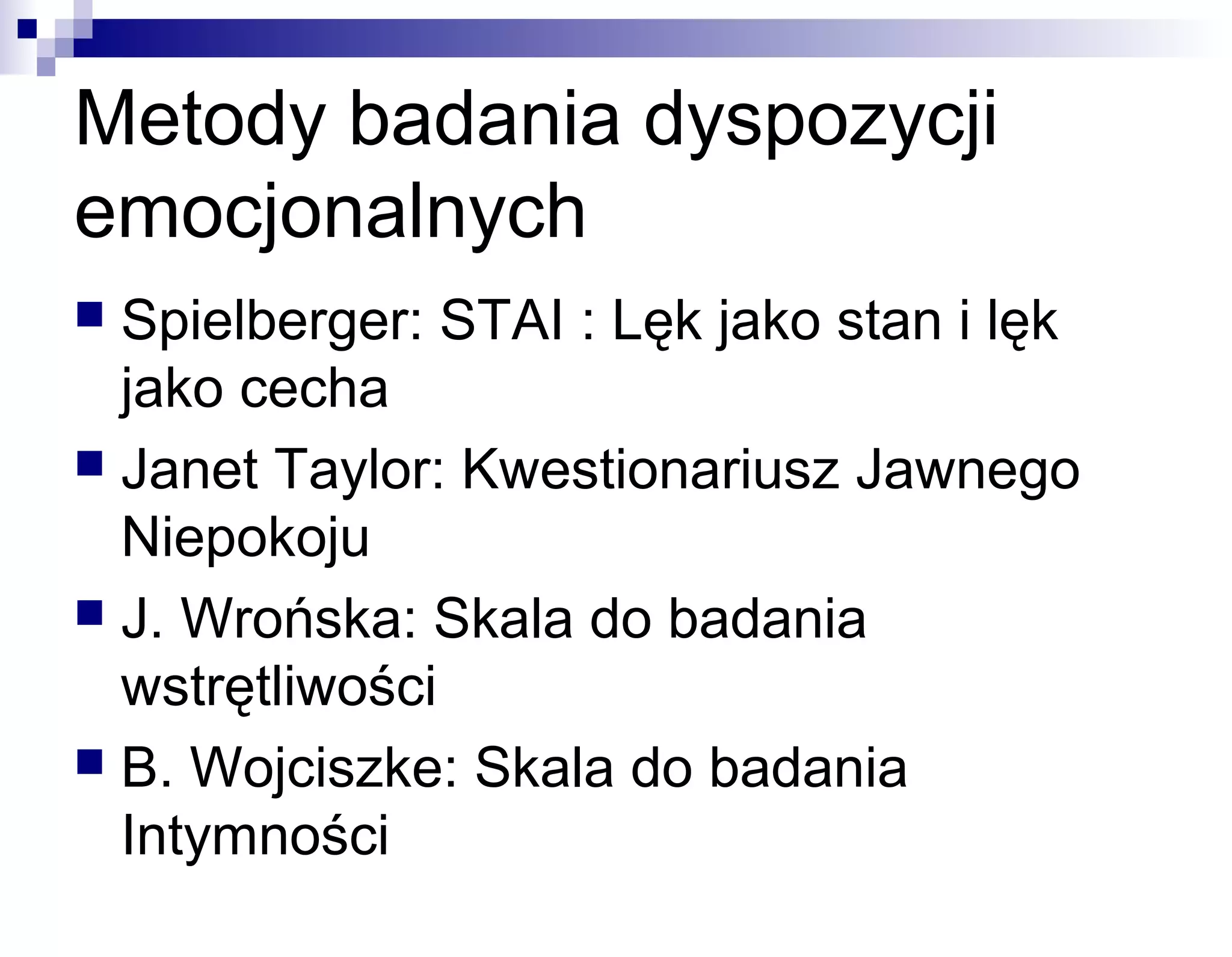 Metody badania dyspozycji
emocjonalnych
Spielberger: STAI : Lęk jako stan i lęk
jako cecha
 Janet Taylor: Kwestionariusz Jawnego
Niepokoju
 J. Wrońska: Skala do badania
wstrętliwości
 B. Wojciszke: Skala do badania
Intymności


 