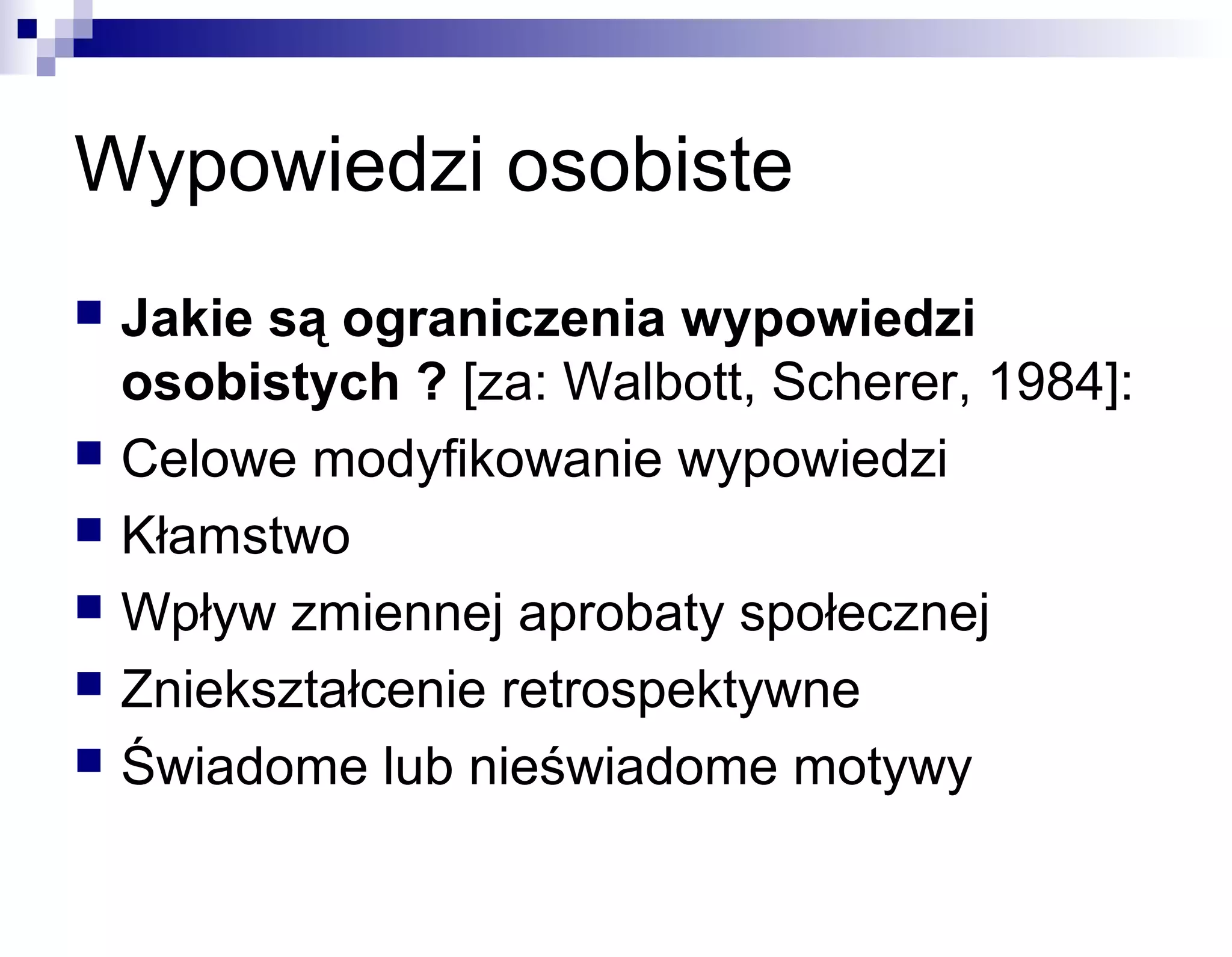 Wypowiedzi osobiste








Jakie są ograniczenia wypowiedzi
osobistych ? [za: Walbott, Scherer, 1984]:
Celowe modyfikowanie wypowiedzi
Kłamstwo
Wpływ zmiennej aprobaty społecznej
Zniekształcenie retrospektywne
Świadome lub nieświadome motywy

 