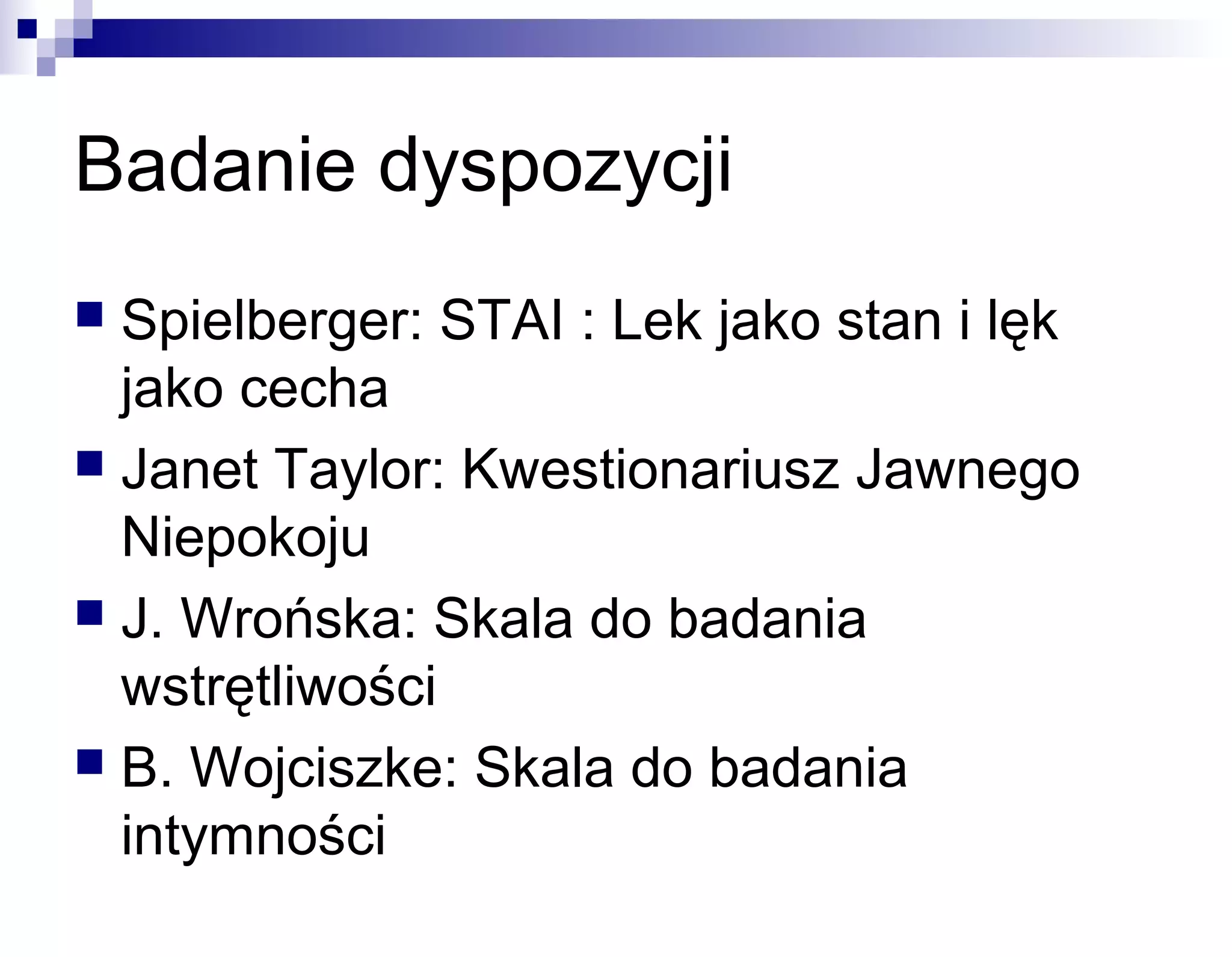 Badanie dyspozycji
Spielberger: STAI : Lek jako stan i lęk
jako cecha
 Janet Taylor: Kwestionariusz Jawnego
Niepokoju
 J. Wrońska: Skala do badania
wstrętliwości
 B. Wojciszke: Skala do badania
intymności


 