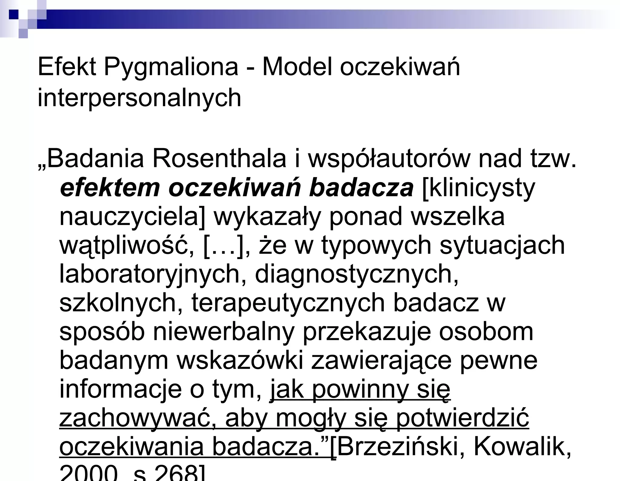 Efekt Pygmaliona - Model oczekiwań
interpersonalnych

„Badania Rosenthala i współautorów nad tzw.
efektem oczekiwań badacza [klinicysty
nauczyciela] wykazały ponad wszelka
wątpliwość, […], że w typowych sytuacjach
laboratoryjnych, diagnostycznych,
szkolnych, terapeutycznych badacz w
sposób niewerbalny przekazuje osobom
badanym wskazówki zawierające pewne
informacje o tym, jak powinny się
zachowywać, aby mogły się potwierdzić
oczekiwania badacza.”[Brzeziński, Kowalik,

 