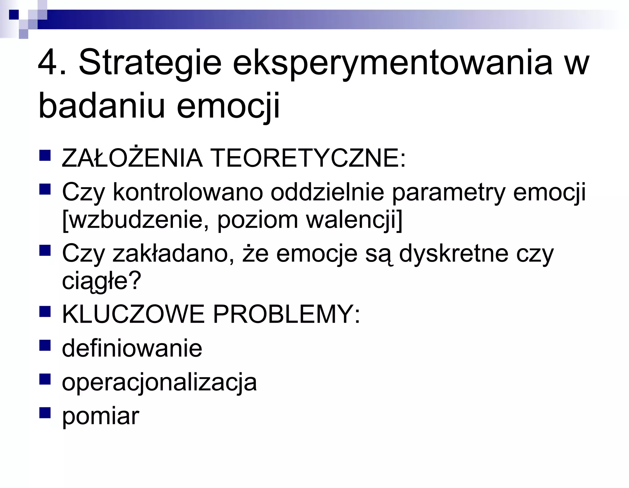 4. Strategie eksperymentowania w
badaniu emocji








ZAŁOŻENIA TEORETYCZNE:
Czy kontrolowano oddzielnie parametry emocji
[wzbudzenie, poziom walencji]
Czy zakładano, że emocje są dyskretne czy
ciągłe?
KLUCZOWE PROBLEMY:
definiowanie
operacjonalizacja
pomiar

 