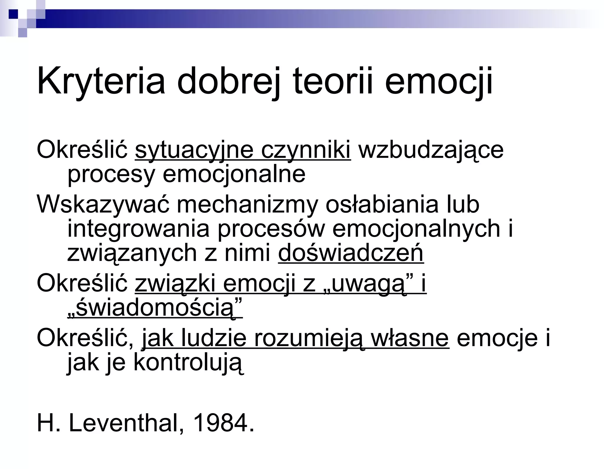 Kryteria dobrej teorii emocji
Określić sytuacyjne czynniki wzbudzające
procesy emocjonalne
Wskazywać mechanizmy osłabiania lub
integrowania procesów emocjonalnych i
związanych z nimi doświadczeń
Określić związki emocji z „uwagą” i
„świadomością”
Określić, jak ludzie rozumieją własne emocje i
jak je kontrolują
H. Leventhal, 1984.

 