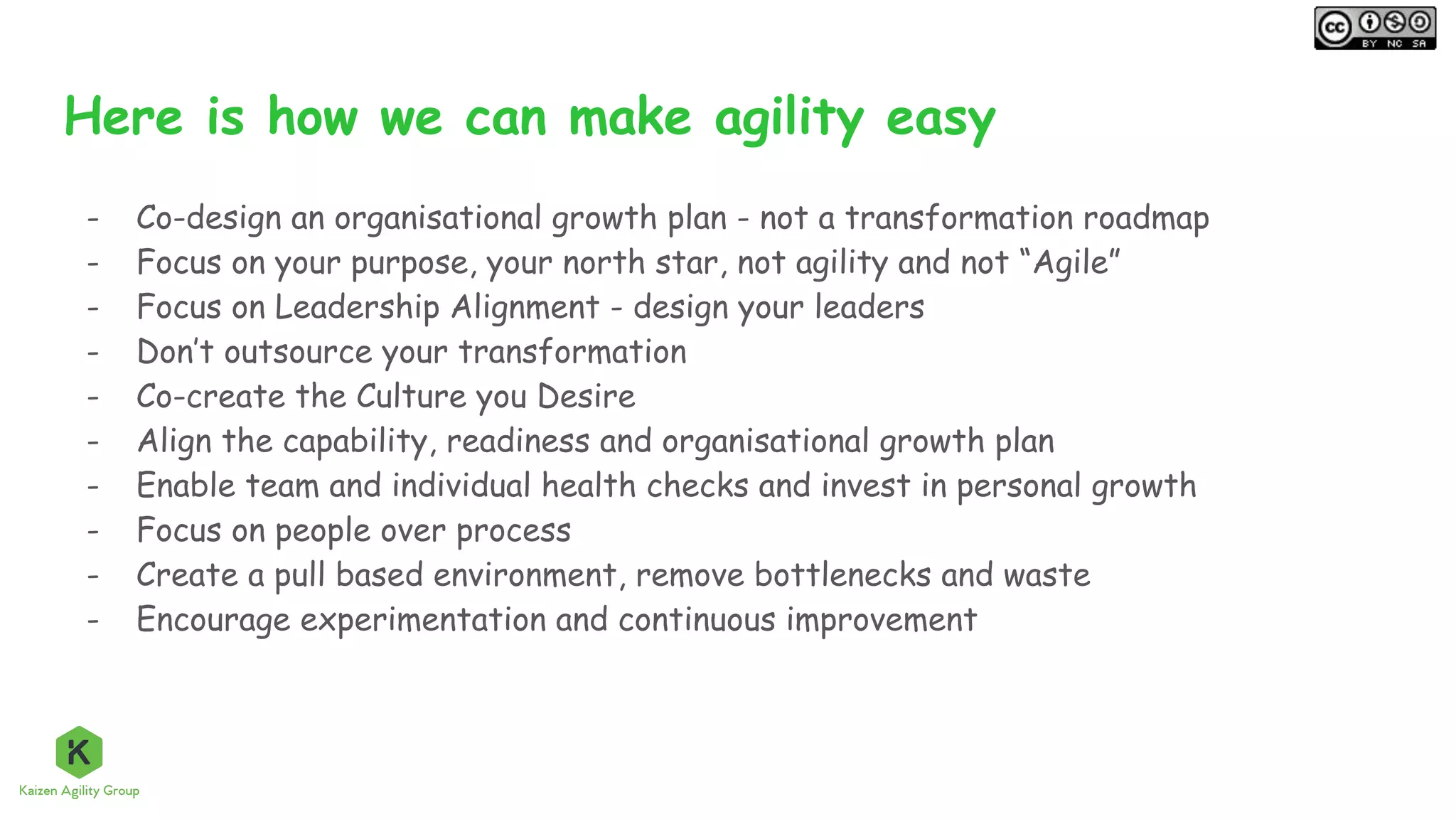 Here is how we can make agility easy
- Co-design an organisational growth plan - not a transformation roadmap
- Focus on your purpose, your north star, not agility and not “Agile”
- Focus on Leadership Alignment - design your leaders
- Don’t outsource your transformation
- Co-create the Culture you Desire
- Align the capability, readiness and organisational growth plan
- Enable team and individual health checks and invest in personal growth
- Focus on people over process
- Create a pull based environment, remove bottlenecks and waste
- Encourage experimentation and continuous improvement
 
