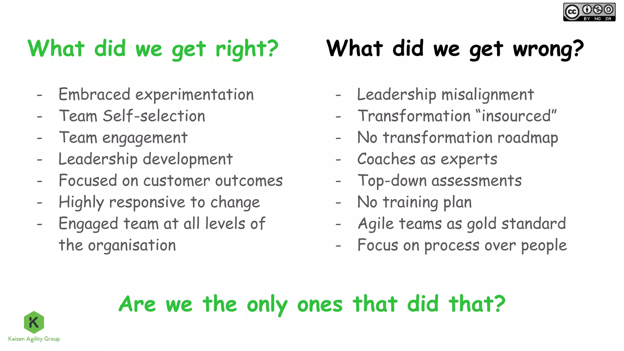 What did we get right?
- Embraced experimentation
- Team Self-selection
- Team engagement
- Leadership development
- Focused on customer outcomes
- Highly responsive to change
- Engaged team at all levels of
the organisation
- Leadership misalignment
- Transformation “insourced”
- No transformation roadmap
- Coaches as experts
- Top-down assessments
- No training plan
- Agile teams as gold standard
- Focus on process over people
What did we get wrong?
Are we the only ones that did that?
 