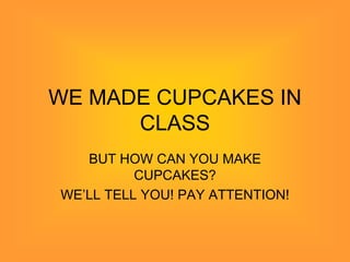 WE MADE CUPCAKES IN
      CLASS
   BUT HOW CAN YOU MAKE
          CUPCAKES?
WE’LL TELL YOU! PAY ATTENTION!
 
