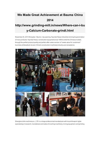 We Made Great Achievement at Bauma China 
2014 
http://www.grinding-mill.in/news/Where-can-i-bu 
y-Calcium-Carbonate-grindi.html 
November 25, 2014 Shanghai Bauma big opening, Hyundai Heavy Industries to bring its grand debut 
of many products. Hyundai Heavy construction equipment since 1995 to enter the Chinese market, 
through the perfect product quality and perfect after-sales service, to "create value for customers" 
business philosophy to be won China's construction machinery industry user acceptance. 
Shanghai clirik machinery co., LTD .is a large professional manufacturer with import & export rights 
specializing in research, manufacture and sales of crushing machinery, mining equipment, and grinding 
 