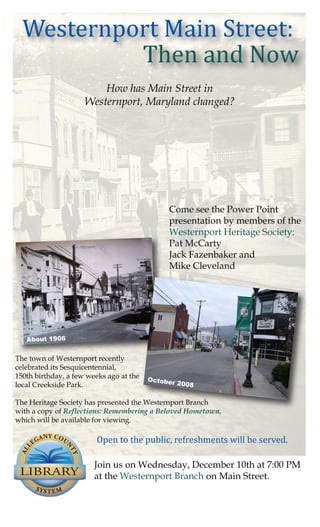 Westernport Main Street:
           Then and Now
                         How has Main Street in
                     Westernport, Maryland changed?




                                              Come see the Power Point
                                              presentation by members of the
                                              Westernport Heritage Society:
                                              Pat McCarty
                                              Jack Fazenbaker and
                                              Mike Cleveland




   About 1906


The town of Westernport recently
celebrated its Sesquicentennial,
150th birthday, a few weeks ago at the   Octobe
local Creekside Park.                          r 2008


The Heritage Society has presented the Westernport Branch
with a copy of Reflections: Remembering a Beloved Hometown,


                        Open to the public, refreshments will be served.
which will be available for viewing. 




                        Join us on Wednesday, December 10th at 7:00 PM
                        at the Westernport Branch on Main Street.
 