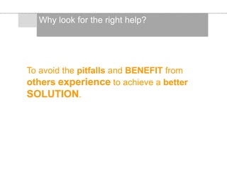 To avoid the pitfalls and BENEFIT from
others experience to achieve a better
SOLUTION.
Why look for the right help?
 