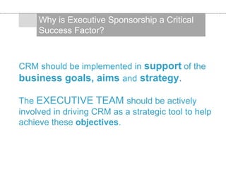 CRM should be implemented in support of the
business goals, aims and strategy.
The EXECUTIVE TEAM should be actively
involved in driving CRM as a strategic tool to help
achieve these objectives.
Why is Executive Sponsorship a Critical
Success Factor?
 