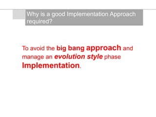 To avoid the big bang approach and
manage an evolution style phase
Implementation.
Why is a good Implementation Approach
required?
 