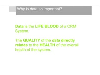 Why is data so important?
Data is the LIFE BLOOD of a CRM
System.
The QUALITY of the data directly
relates to the HEALTH of the overall
health of the system.
 