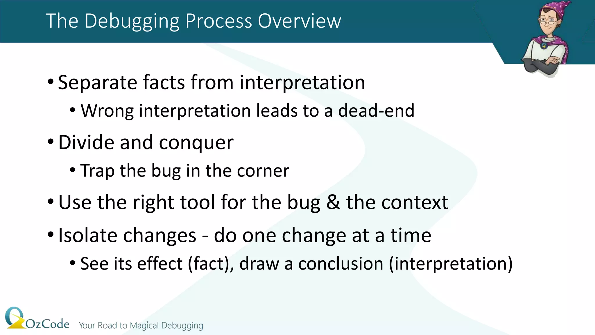 The Debugging Process Overview
•Separate facts from interpretation
• Wrong interpretation leads to a dead-end
•Divide and conquer
• Trap the bug in the corner
•Use the right tool for the bug & the context
•Isolate changes - do one change at a time
• See its effect (fact), draw a conclusion (interpretation)
 