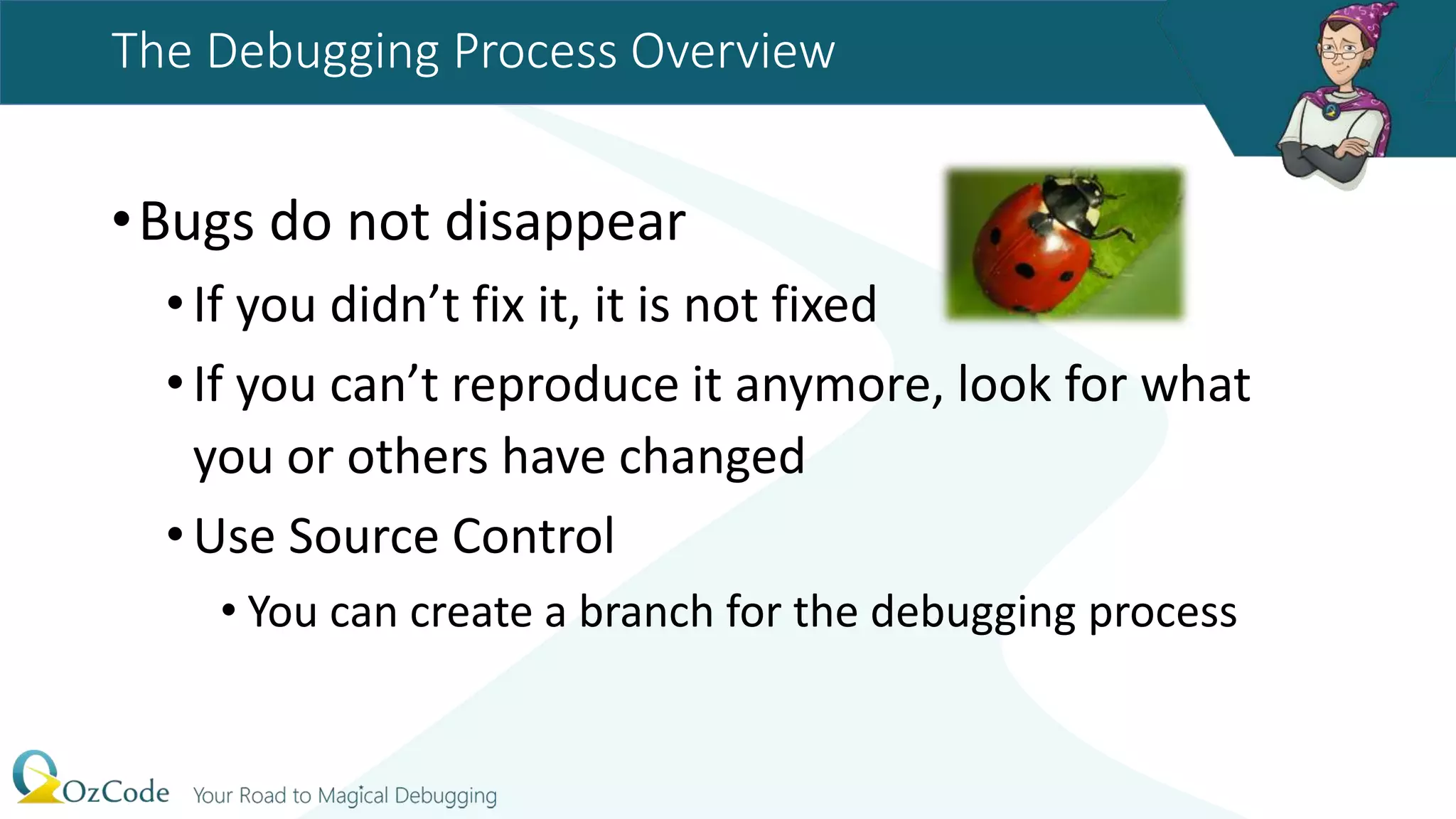 The Debugging Process Overview
•Bugs do not disappear
•If you didn’t fix it, it is not fixed
•If you can’t reproduce it anymore, look for what
you or others have changed
•Use Source Control
• You can create a branch for the debugging process
 
