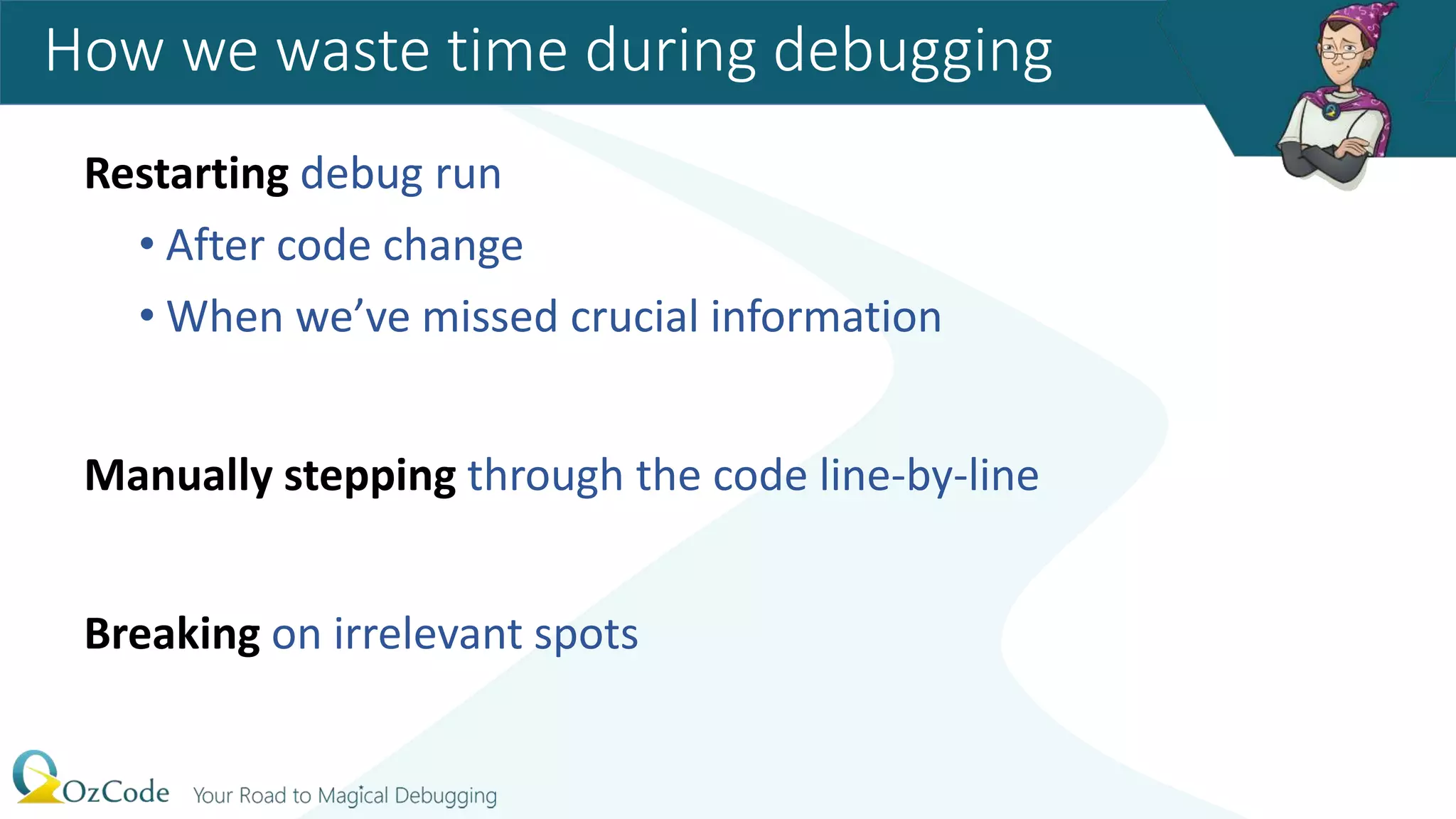Restarting debug run
• After code change
• When we’ve missed crucial information
Manually stepping through the code line-by-line
Breaking on irrelevant spots
How we waste time during debugging
 