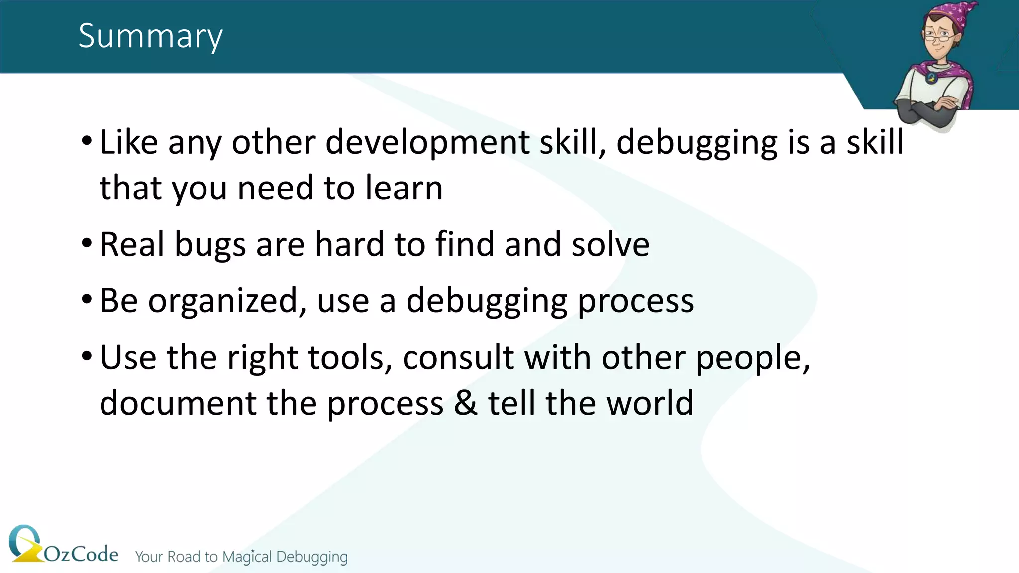 Summary
•Like any other development skill, debugging is a skill
that you need to learn
•Real bugs are hard to find and solve
•Be organized, use a debugging process
•Use the right tools, consult with other people,
document the process & tell the world
 