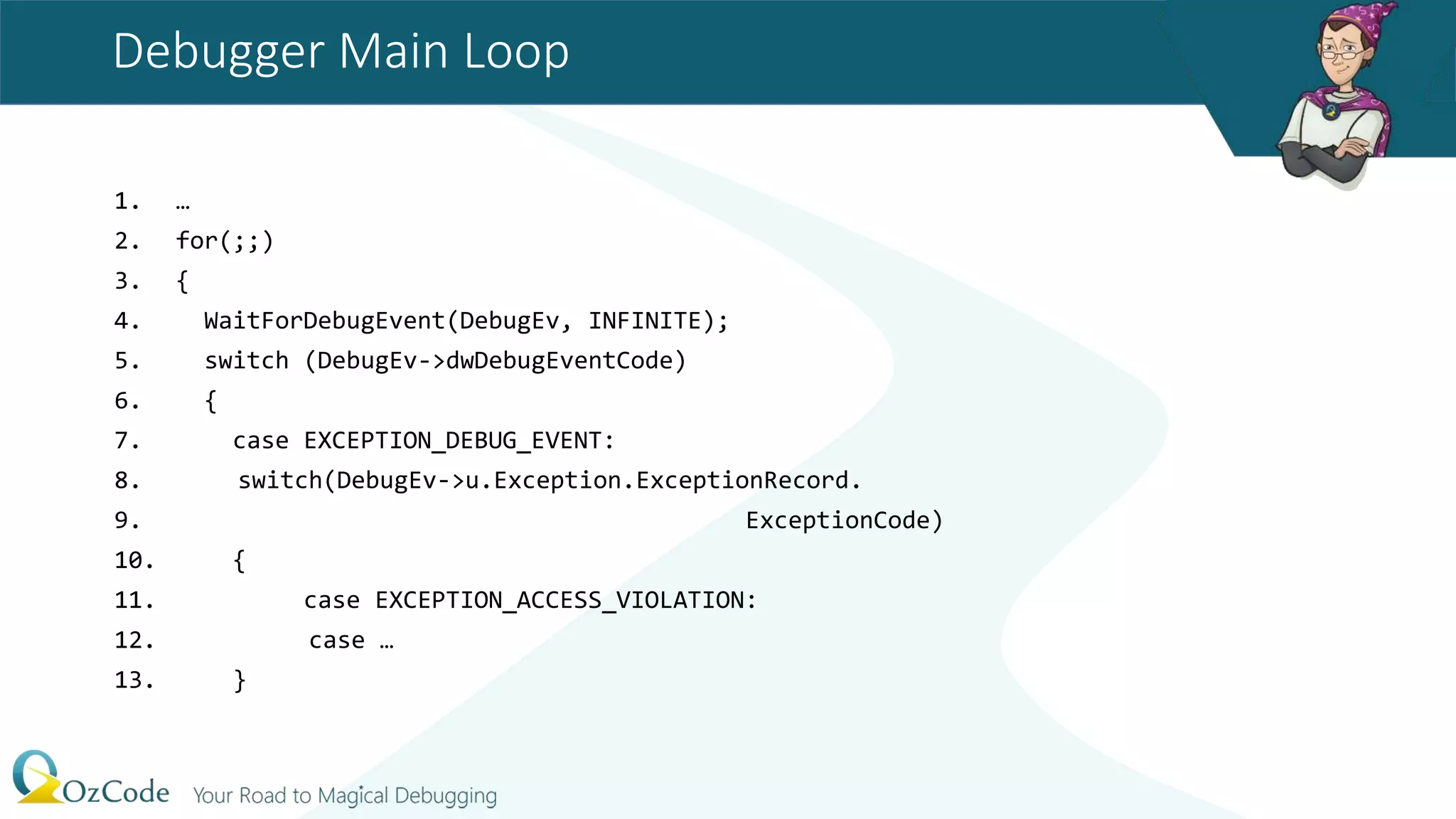 Debugger Main Loop
1. …
2. for(;;)
3. {
4. WaitForDebugEvent(DebugEv, INFINITE);
5. switch (DebugEv->dwDebugEventCode)
6. {
7. case EXCEPTION_DEBUG_EVENT:
8. switch(DebugEv->u.Exception.ExceptionRecord.
9. ExceptionCode)
10. {
11. case EXCEPTION_ACCESS_VIOLATION:
12. case …
13. }
 