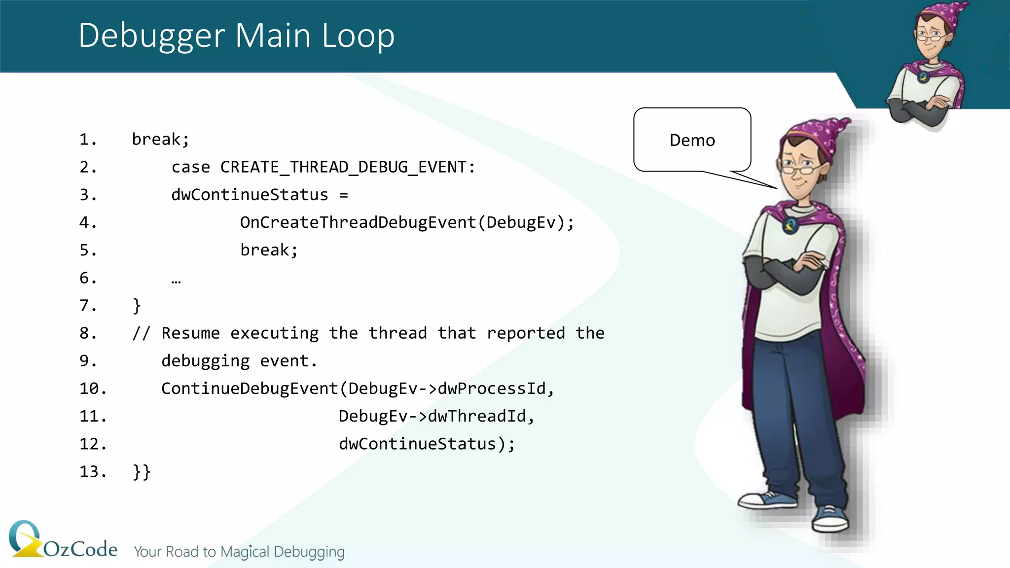 Debugger Main Loop
1. break;
2. case CREATE_THREAD_DEBUG_EVENT:
3. dwContinueStatus =
4. OnCreateThreadDebugEvent(DebugEv);
5. break;
6. …
7. }
8. // Resume executing the thread that reported the
9. debugging event.
10. ContinueDebugEvent(DebugEv->dwProcessId,
11. DebugEv->dwThreadId,
12. dwContinueStatus);
13. }}
Demo
 