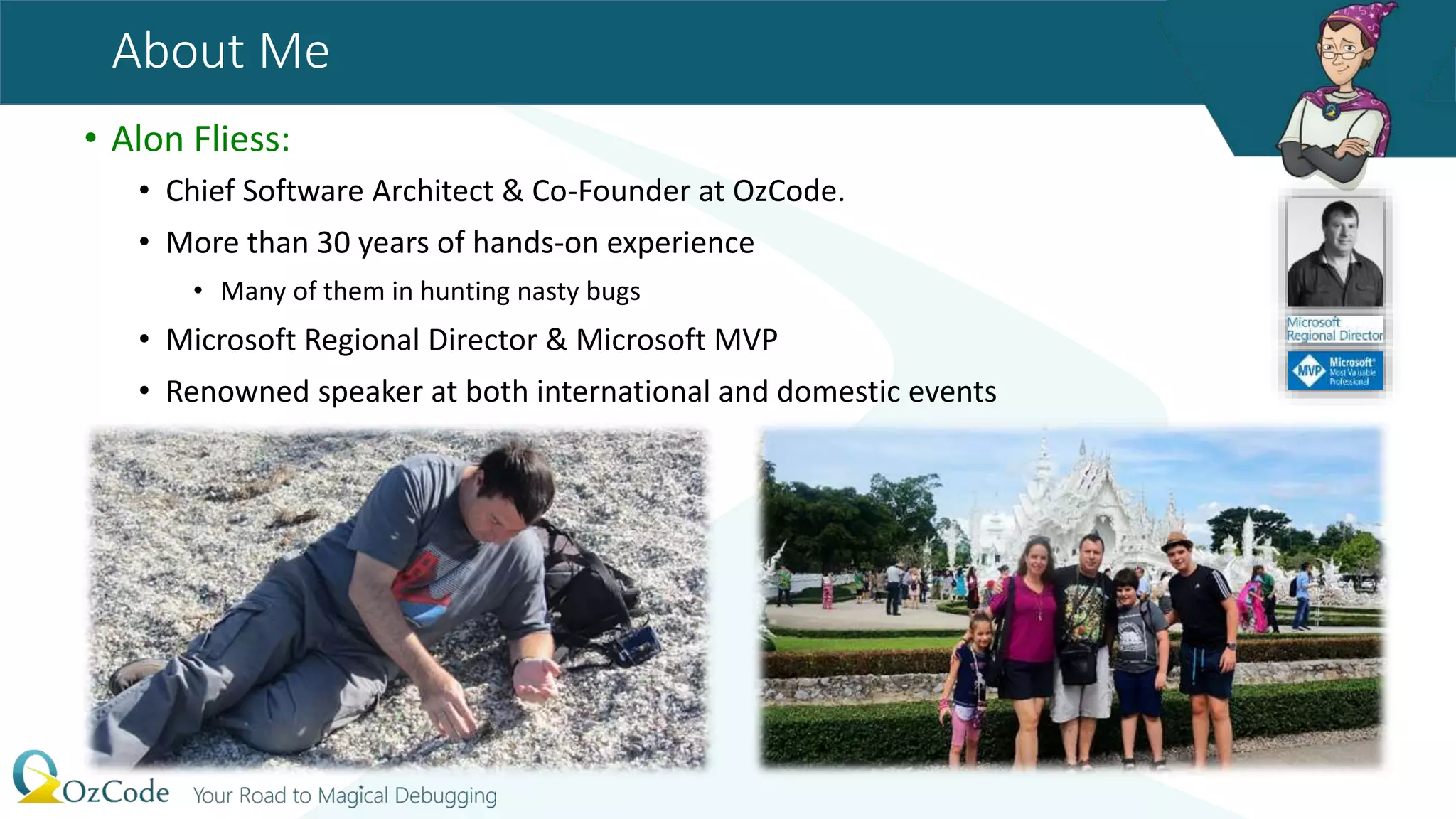 About Me
• Alon Fliess:
• Chief Software Architect & Co-Founder at OzCode.
• More than 30 years of hands-on experience
• Many of them in hunting nasty bugs
• Microsoft Regional Director & Microsoft MVP
• Renowned speaker at both international and domestic events
 