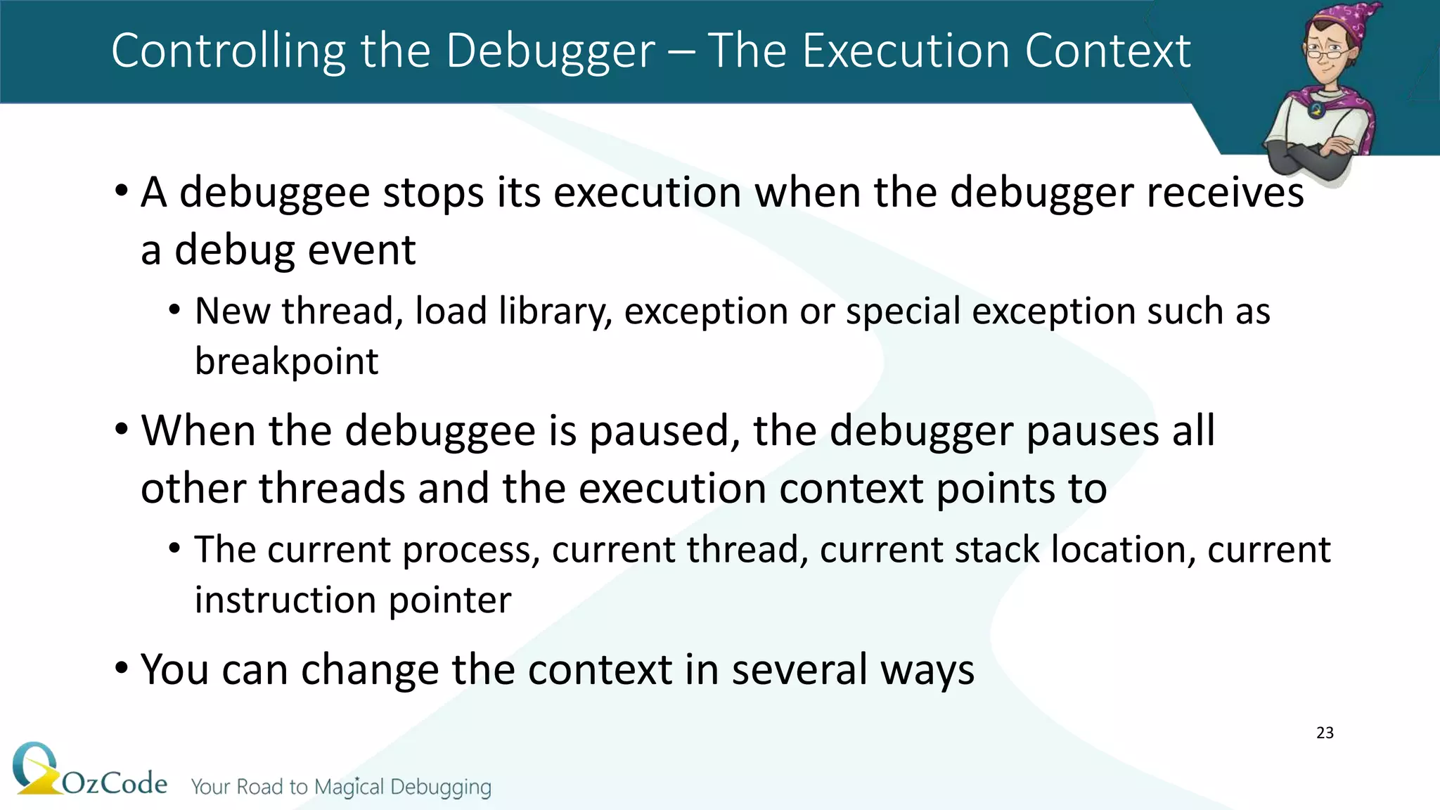 Controlling the Debugger – The Execution Context
• A debuggee stops its execution when the debugger receives
a debug event
• New thread, load library, exception or special exception such as
breakpoint
• When the debuggee is paused, the debugger pauses all
other threads and the execution context points to
• The current process, current thread, current stack location, current
instruction pointer
• You can change the context in several ways
23
 