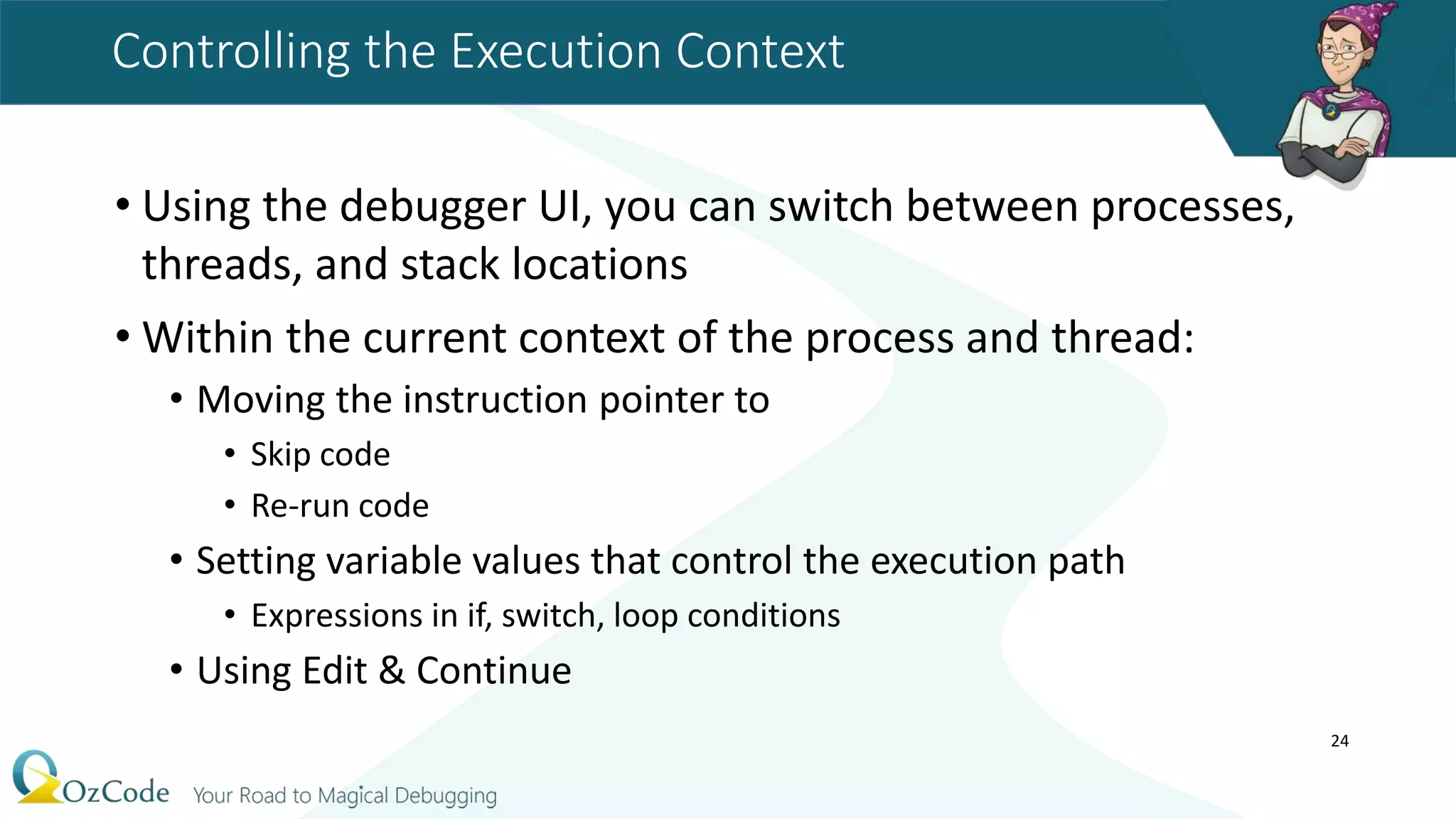 Controlling the Execution Context
• Using the debugger UI, you can switch between processes,
threads, and stack locations
• Within the current context of the process and thread:
• Moving the instruction pointer to
• Skip code
• Re-run code
• Setting variable values that control the execution path
• Expressions in if, switch, loop conditions
• Using Edit & Continue
24
 