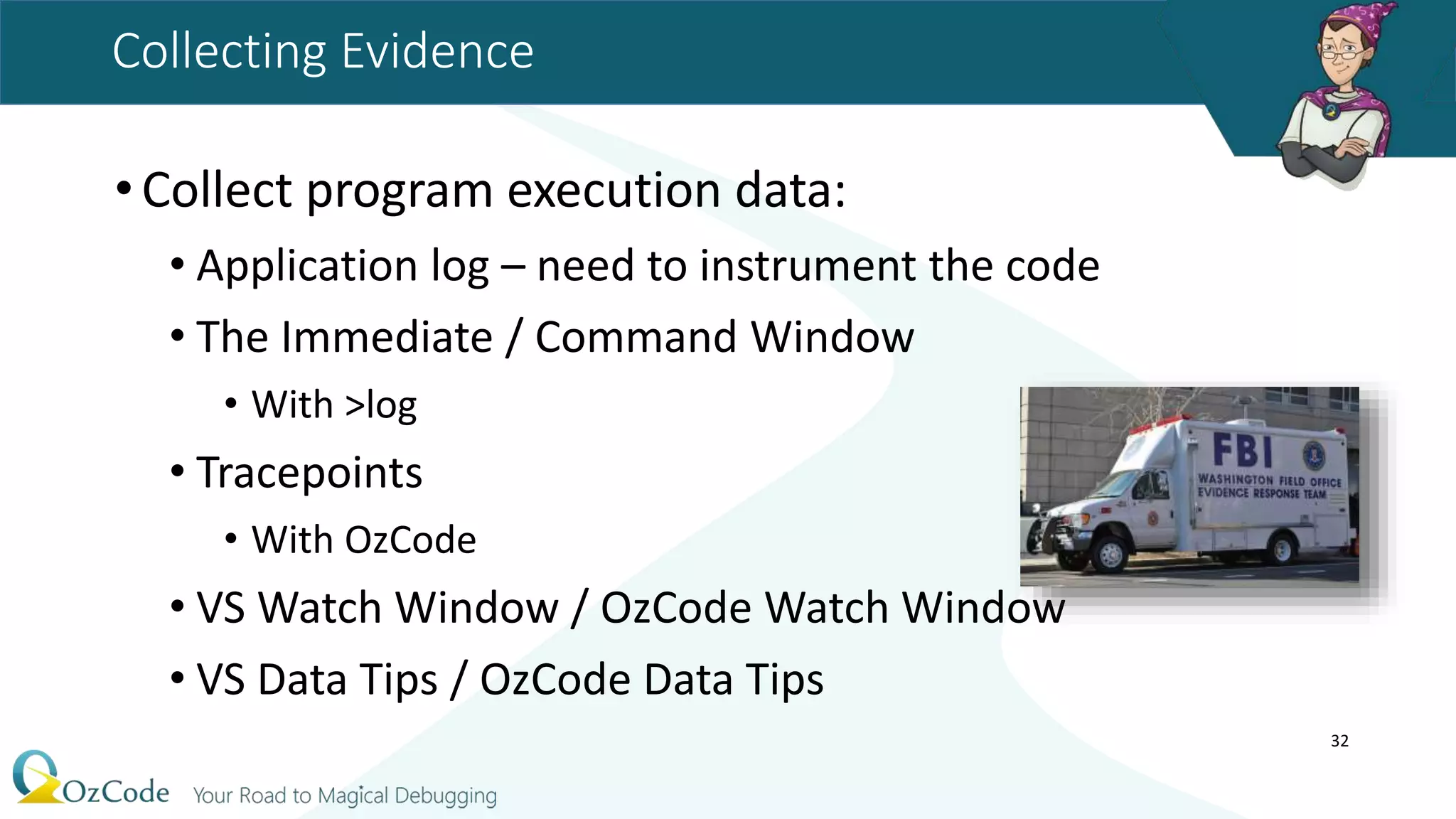 Collecting Evidence
•Collect program execution data:
• Application log – need to instrument the code
• The Immediate / Command Window
• With >log
• Tracepoints
• With OzCode
• VS Watch Window / OzCode Watch Window
• VS Data Tips / OzCode Data Tips
32
 