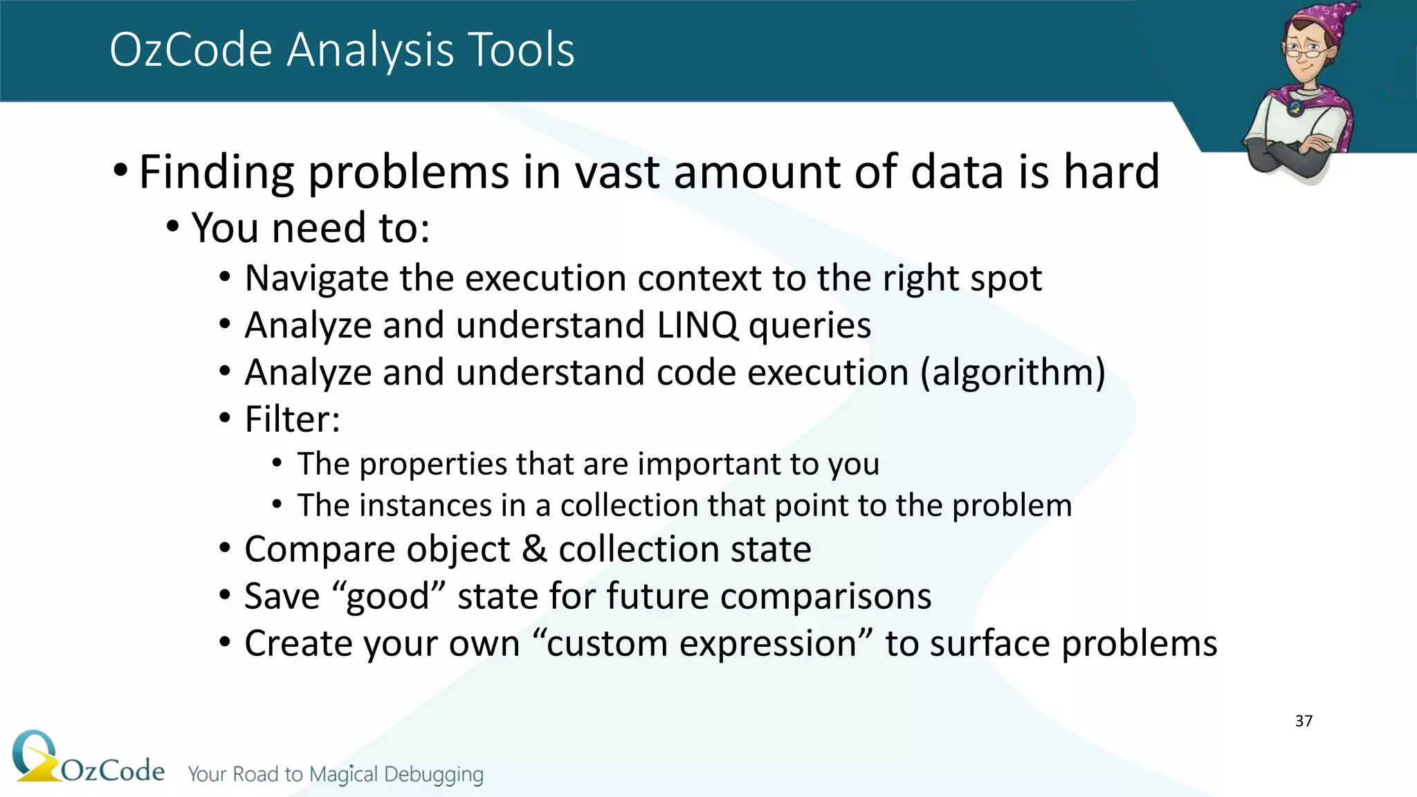 OzCode Analysis Tools
•Finding problems in vast amount of data is hard
• You need to:
• Navigate the execution context to the right spot
• Analyze and understand LINQ queries
• Analyze and understand code execution (algorithm)
• Filter:
• The properties that are important to you
• The instances in a collection that point to the problem
• Compare object & collection state
• Save “good” state for future comparisons
• Create your own “custom expression” to surface problems
37
 