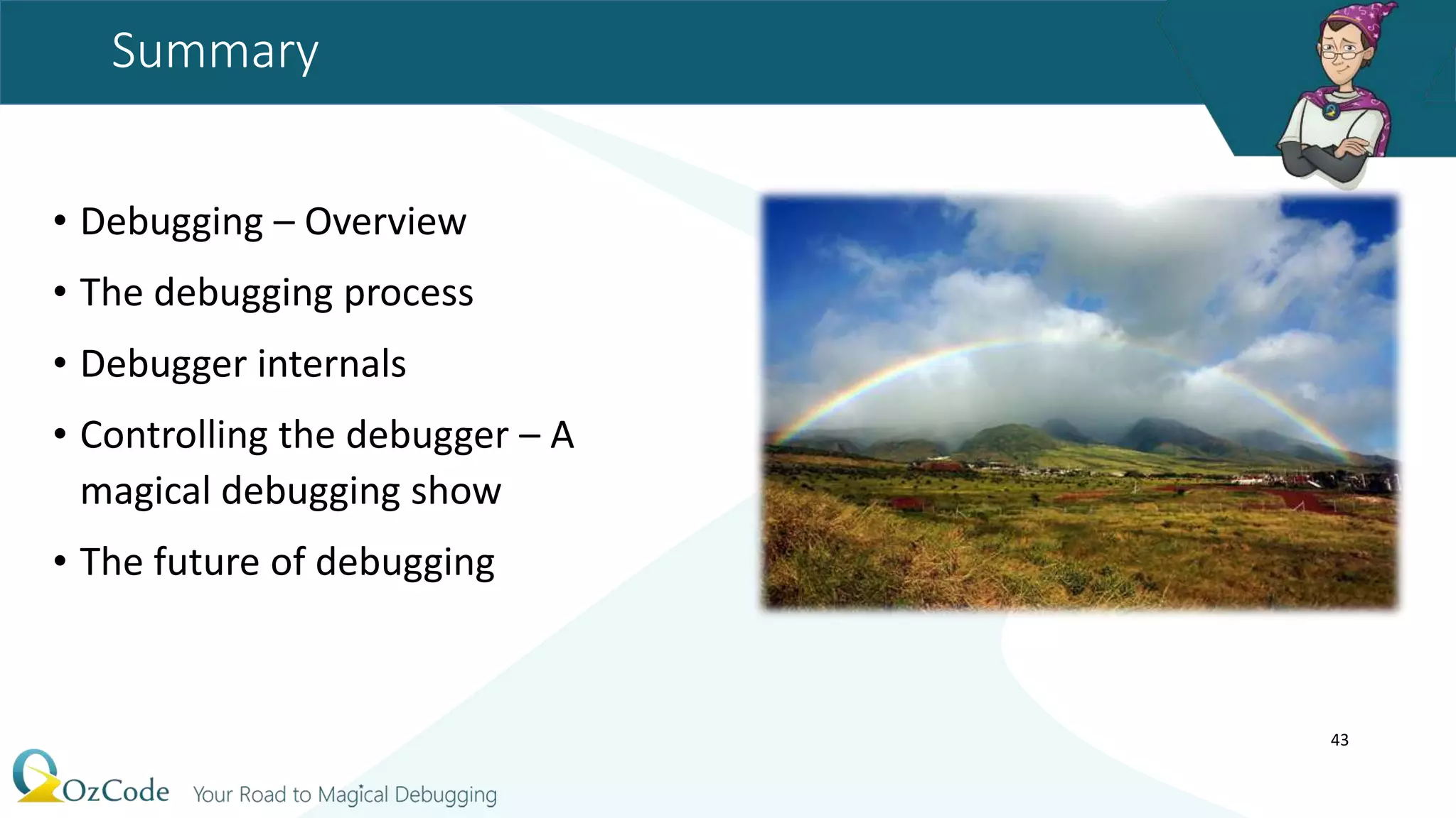 Summary
• Debugging – Overview
• The debugging process
• Debugger internals
• Controlling the debugger – A
magical debugging show
• The future of debugging
43
 