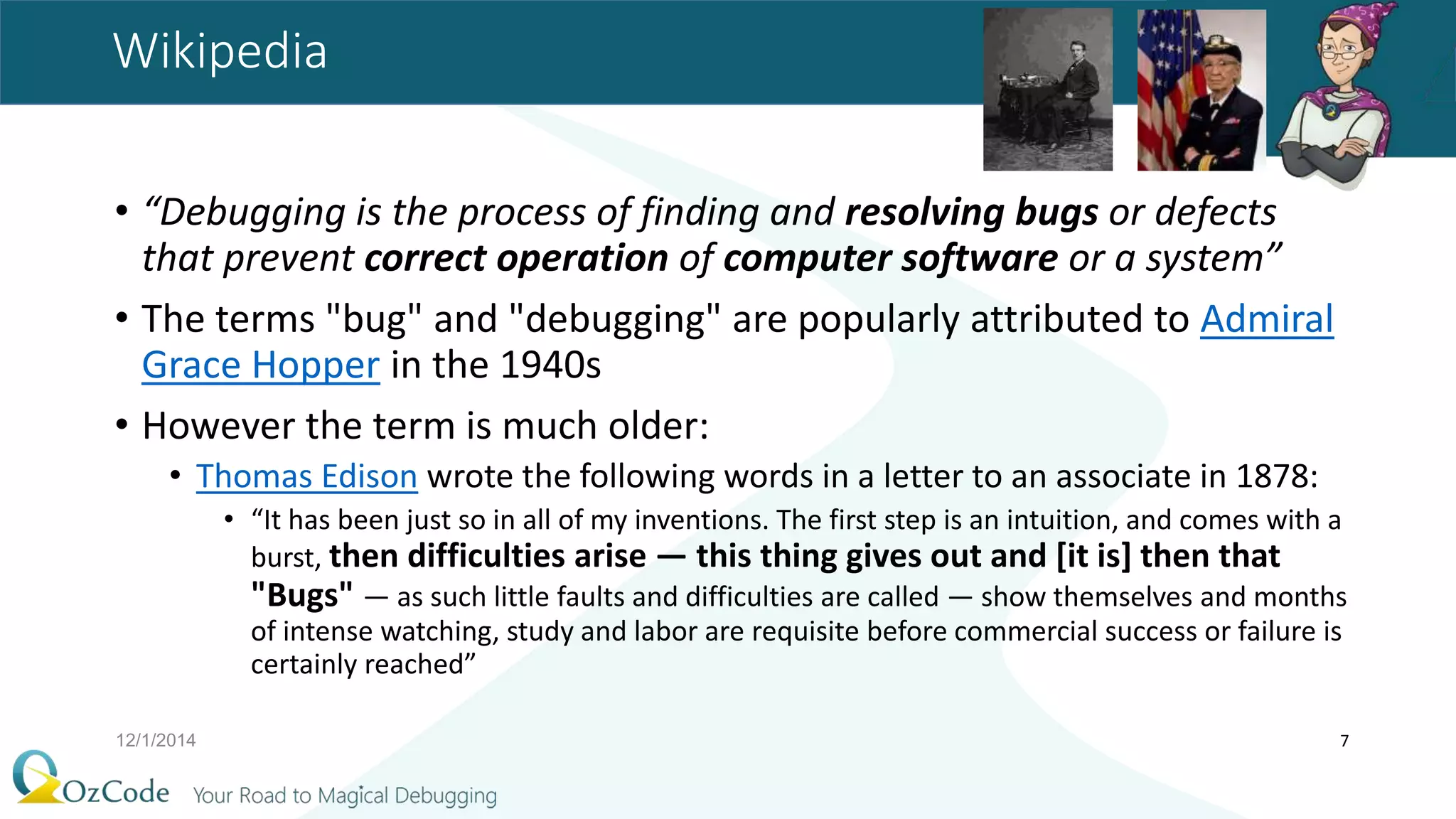 Wikipedia
• “Debugging is the process of finding and resolving bugs or defects
that prevent correct operation of computer software or a system”
• The terms "bug" and "debugging" are popularly attributed to Admiral
Grace Hopper in the 1940s
• However the term is much older:
• Thomas Edison wrote the following words in a letter to an associate in 1878:
• “It has been just so in all of my inventions. The first step is an intuition, and comes with a
burst, then difficulties arise — this thing gives out and [it is] then that
"Bugs" — as such little faults and difficulties are called — show themselves and months
of intense watching, study and labor are requisite before commercial success or failure is
certainly reached”
12/1/2014 7
 