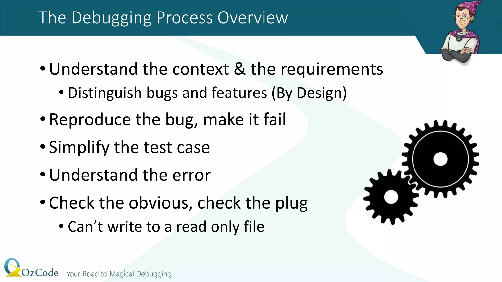 The Debugging Process Overview
•Understand the context & the requirements
• Distinguish bugs and features (By Design)
•Reproduce the bug, make it fail
•Simplify the test case
•Understand the error
•Check the obvious, check the plug
• Can’t write to a read only file
 