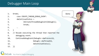 Debugger Main Loop
1. break;
2. case CREATE_THREAD_DEBUG_EVENT:
3. dwContinueStatus =
4. OnCreateThreadDebugEvent(DebugEv);
5. break;
6. …
7. }
8. // Resume executing the thread that reported the
9. debugging event.
10. ContinueDebugEvent(DebugEv->dwProcessId,
11. DebugEv->dwThreadId,
12. dwContinueStatus);
13. }}
Demo
 