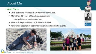 About Me
• Alon Fliess:
• Chief Software Architect & Co-Founder at OzCode.
• More than 30 years of hands-on experience
• Many of them in hunting nasty bugs
• Microsoft Regional Director & Microsoft MVP
• Renowned speaker at both international and domestic events
 