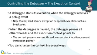 Controlling the Debugger – The Execution Context
• A debuggee stops its execution when the debugger receives
a debug event
• New thread, load library, exception or special exception such as
breakpoint
• When the debuggee is paused, the debugger pauses all
other threads and the execution context points to
• The current process, current thread, current stack location, current
instruction pointer
• You can change the context in several ways
23
 