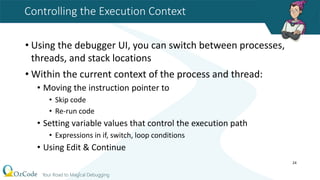 Controlling the Execution Context
• Using the debugger UI, you can switch between processes,
threads, and stack locations
• Within the current context of the process and thread:
• Moving the instruction pointer to
• Skip code
• Re-run code
• Setting variable values that control the execution path
• Expressions in if, switch, loop conditions
• Using Edit & Continue
24
 
