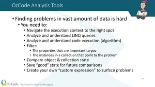 OzCode Analysis Tools
•Finding problems in vast amount of data is hard
• You need to:
• Navigate the execution context to the right spot
• Analyze and understand LINQ queries
• Analyze and understand code execution (algorithm)
• Filter:
• The properties that are important to you
• The instances in a collection that point to the problem
• Compare object & collection state
• Save “good” state for future comparisons
• Create your own “custom expression” to surface problems
37
 