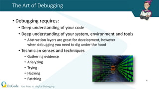 The Art of Debugging
• Debugging requires:
• Deep understanding of your code
• Deep understanding of your system, environment and tools
• Abstraction layers are great for development, however
when debugging you need to dig under the hood
• Technician senses and techniques
• Gathering evidence
• Analyzing
• Trying
• Hacking
• Patching 8
 