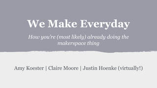 We Make Everyday
How you’re (most likely) already doing the
makerspace thing
Amy Koester | Claire Moore | Justin Hoenke (virtually!)
 