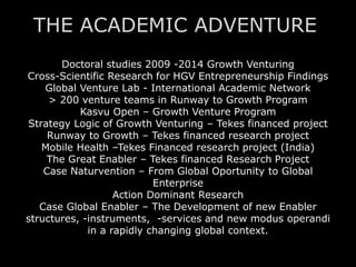 Doctoral studies 2009 -2014 Growth Venturing
Cross-Scientific Research for HGV Entrepreneurship Findings
Global Venture Lab - International Academic Network
> 200 venture teams in Runway to Growth Program
Kasvu Open – Growth Venture Program
Strategy Logic of Growth Venturing – Tekes financed project
Runway to Growth – Tekes financed research project
Mobile Health –Tekes Financed research project (India)
The Great Enabler – Tekes financed Research Project
Case Naturvention – From Global Oportunity to Global
Enterprise
Action Dominant Research
Case Global Enabler – The Development of new Enabler
structures, -instruments, -services and new modus operandi
in a rapidly changing global context.
THE ACADEMIC ADVENTURE
 