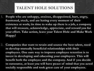 TALENT HOLE solutionsPeople who are unhappy, anxious, disappointed, hurt, angry, frustrated, stuck, and are hating every moment of their existence at work; its time to wake up there is a job, a company that will treasure, acknowledge, appreciate, and reward you for your effort. Take action, leave your Talent Hole and Make Work Happy!Companies that want to retain and source the best talent, need to develop mutually beneficial relationships with their employees. One sure way to improve employee retention is to invest in developing and educating your employees. This will benefit both the employee and the company. And if you decide to outsource, at least you will have peace of mind that you acted socially responsible and took great care of your employees.